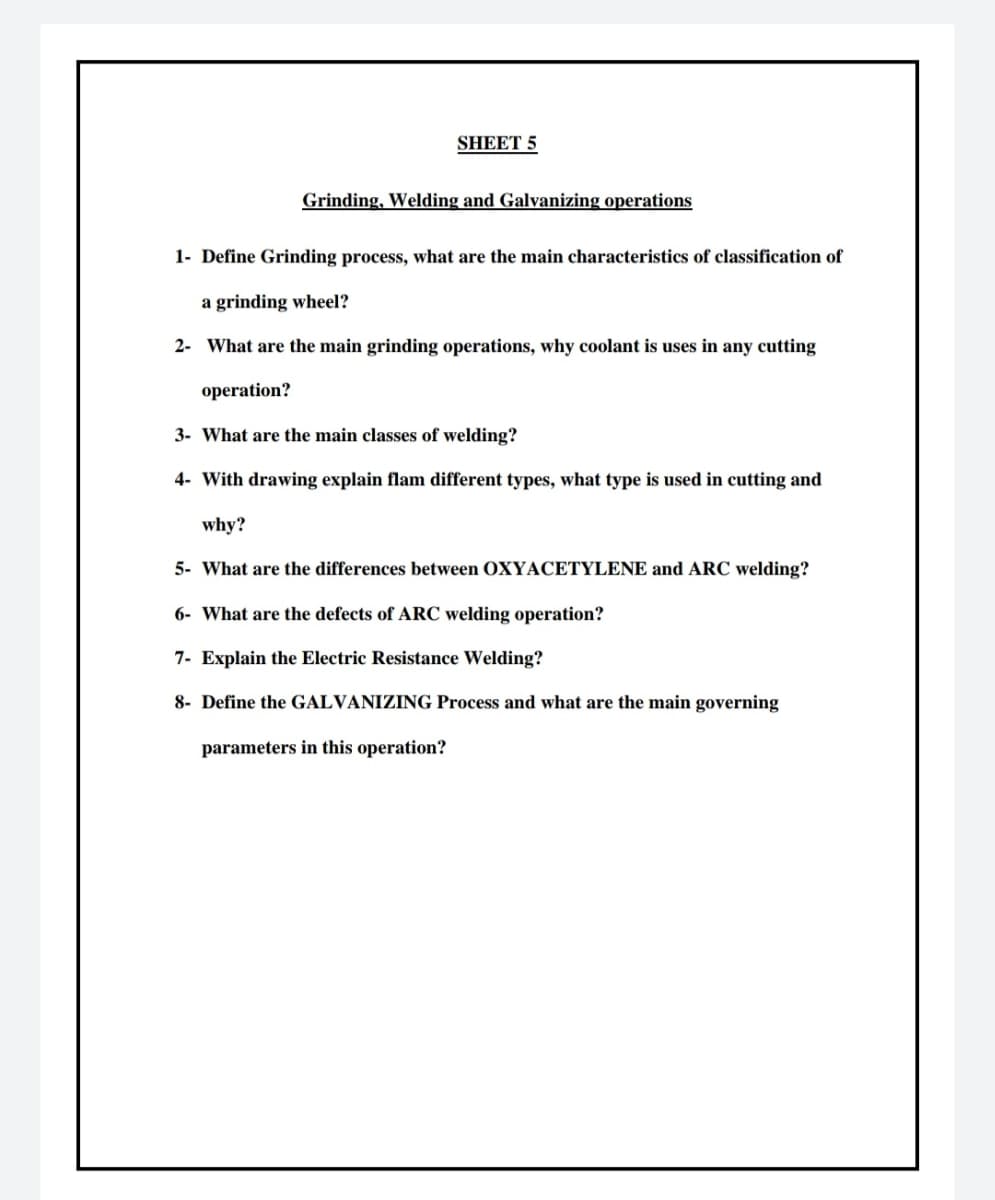 SHEET 5
Grinding, Welding and Galvanizing operations
1- Define Grinding process, what are the main characteristics of classification of
a grinding wheel?
2- What are the main grinding operations, why coolant is uses in any cutting
operation?
3- What are the main classes of welding?
4- With drawing explain flam different types, what type is used in cutting and
why?
5- What are the differences between OXYACETYLENE and ARC welding?
6- What are the defects of ARC welding operation?
7- Explain the Electric Resistance Welding?
8- Define the GALVANIZING Process and what are the main governing
parameters in this operation?
