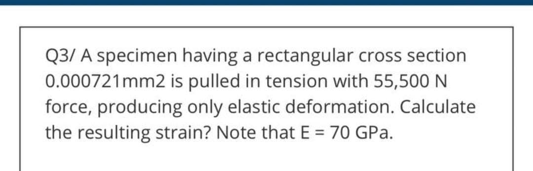 Q3/ A specimen having a rectangular cross section
0.000721mm2 is pulled in tension with 55,500 N
force, producing only elastic deformation. Calculate
the resulting strain? Note that E = 70 GPa.
