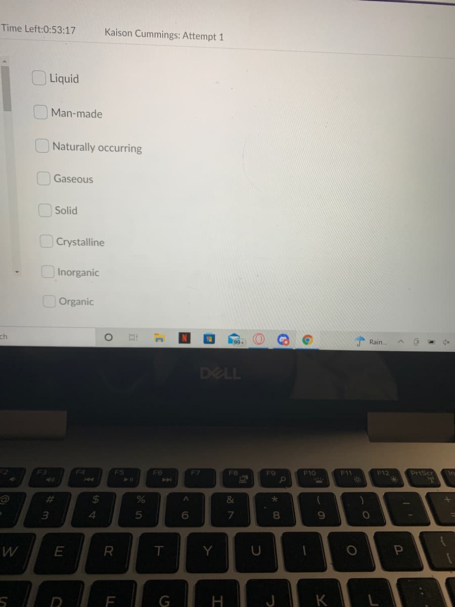 Time Left:0:53:17
Kaison Cummings: Attempt 1
OLiquid
Man-made
Naturally occurring
Gaseous
Solid
Crystalline
Inorganic
Organic
ch
99+
Rain..
DELL
F3
F4
F5
F6
F7
F8
F9
F10
F11
F12
PrtScr
In
PPI
%23
24
%
&
7
8.
R
Y
U
E
G
H
K
(8
%#3
