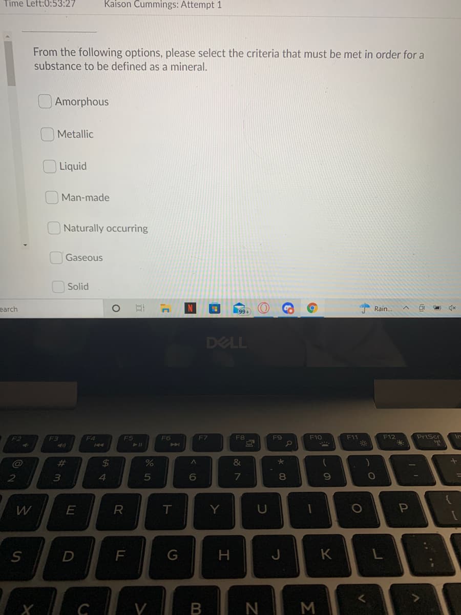 Time Left:0:53:27
Kaison Cummings: Attempt 1
From the following options, please select the criteria that must be met in order for a
substance to be defined as a mineral.
O Amorphous
O Metallic
Liquid
Man-made
Naturally occurring
Gaseous
Solid
earch
99+
Rain.
DELL
F12
PrtScr
F2
F3
F4
F5
F6
F7
F8
F9
F10
F11
Ir
%23
%24
2
3
4
8
R
T
Y
U
S
F
G
H.
K
B N M
