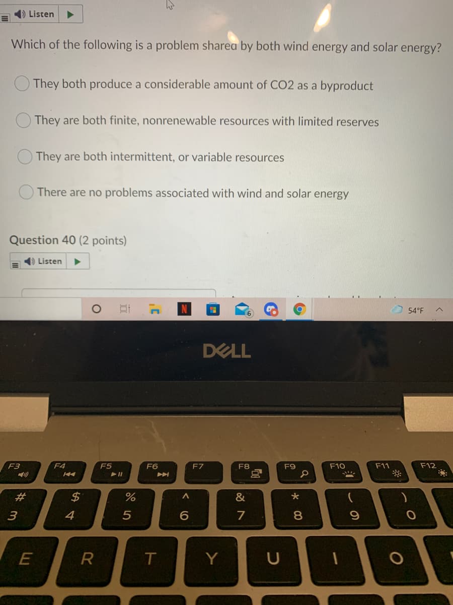 1) Listen
Which of the following is a problem sharea by both wind energy and solar energy?
O They both produce a considerable amount of CO2 as a byproduct
They are both finite, nonrenewable resources with limited reserves
They are both intermittent, or variable resources
There are no problems associated with wind and solar energy
Question 40 (2 points)
4) Listen
54°F
DELL
F3
F4
F5
F6
F7
F8
F9
F10
F11
F12
2$
&
4
6
7
8.
R
T
Y
この
