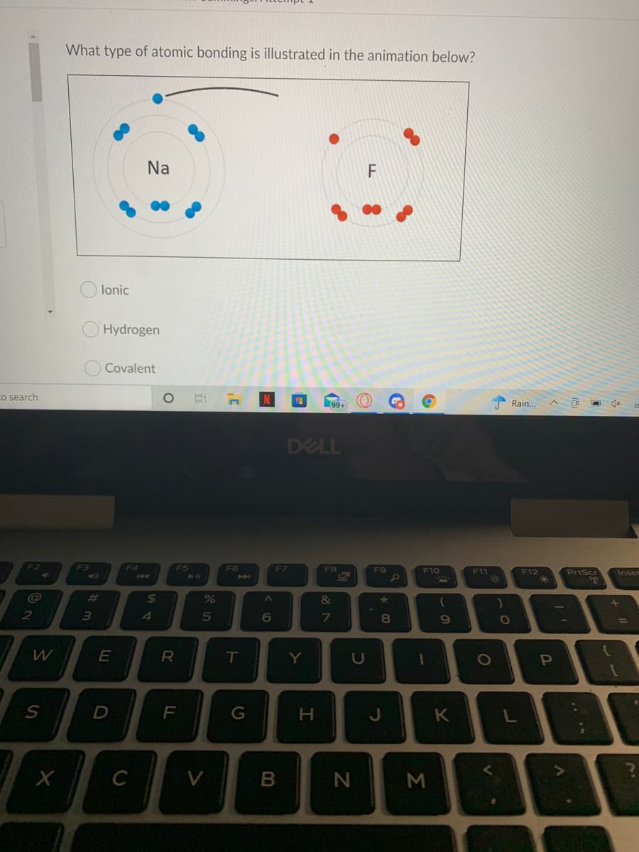 What type of atomic bonding is illustrated in the animation below?
Na
lonic
Hydrogen
Covalent
o search
Rain..
ヘ ロ
DELL
F2
F3
F4
F5
F6
F7
Priscr
F8
F9
F10
F11
F12
Inser
%23
$4
%
&
2
4
8
T
Y
U
F
G
H.
K
C
V
N
M
~の
