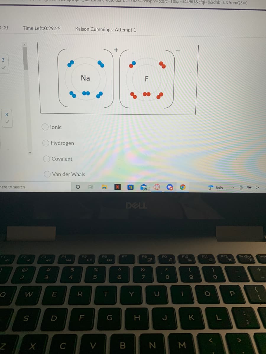 ispiv=&drc=D1&q= 344961&cfql=08&dnb%3D0&fromQB%=0
D:00
Time Left:0:29:25
Kaison Cummings: Attempt 1
3
Na
F
8
lonic
Hydrogen
Covalent
Van der Waals
here to search
99+
Rain.
DELL
F4
FS
F6
F12
Priscr
Inse
F7
F8
F9
F10
F11
%23
%24
2
3.
4.
8
R
T
Y
P
F
G
H.
J
V.
M
co
(8

