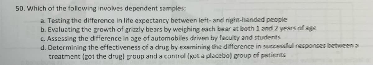 50. Which of the following involves dependent samples:
a. Testing the difference in life expectancy between left- and right-handed people
b. Evaluating the growth of grizzly bears by weighing each bear at both 1 and 2 years of age
C. Assessing the difference in age of automobiles driven by faculty and students
d. Determining the effectiveness of a drug by examining the difference in successful responses between a
treatment (got the drug) group and a control (got a placebo) group of patients
