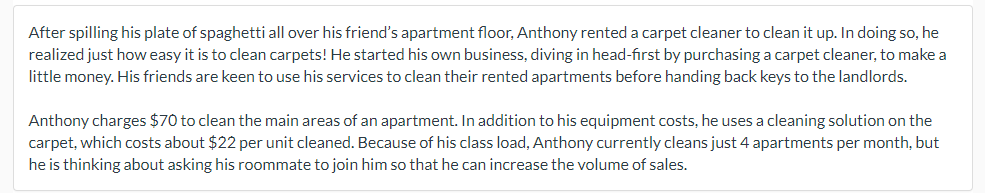 After spilling his plate of spaghetti all over his friend's apartment floor, Anthony rented a carpet cleaner to clean it up. In doing so, he
realized just how easy it is to clean carpets! He started his own business, diving in head-first by purchasing a carpet cleaner, to make a
little money. His friends are keen to use his services to clean their rented apartments before handing back keys to the landlords.
Anthony charges $70 to clean the main areas of an apartment. In addition to his equipment costs, he uses a cleaning solution on the
carpet, which costs about $22 per unit cleaned. Because of his class load, Anthony currently cleans just 4 apartments per month, but
he is thinking about asking his roommate to join him so that he can increase the volume of sales.