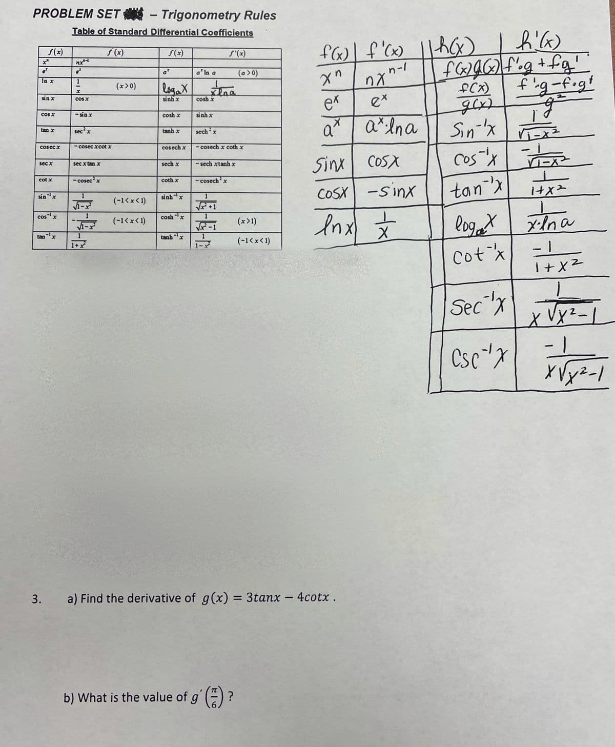 PROBLEM SET - Trigonometry Rules
|
Table of Standard Differential Coefficients
flf'(x)
S(x)
s (x)
S(x)
S'(x)
ナ+5ODJ
f'g-f.gt
a* In a
(a >0)
n-/
at
in
In x
1
(x> 0)
fCx)
gx)
Sin-x
cos-'x
logaX
ex
ex
sin x
COS X
sinh x
cosh x
COS X
- sin x
cosh x
sinh x
a* | a*lna
tan x
sec'x
tanh x
sechx
Cosec x
- cosec xcot x
cosech x
- cosech x coth x
Sinx COSX
sec x
sec x tan x
sech x
- sech xtanh x
cot x
- cosecx
coth x
- cosech'x
COSX -sinx
tan x
sinx
sinhx
1
(-1<xく1)
A-ズ
V +1
Inx
cosx
cosh x
loget
- 1
(-1<x< 1)
(x>1)
tan
tanbx
-1
1
(-1<x<1)
1+x
Cotx
Sec
1-
Csc"x
3.
a) Find the derivative of g(x) = 3tanx - 4cotx.
%3D
b) What is the value of g' ()?
