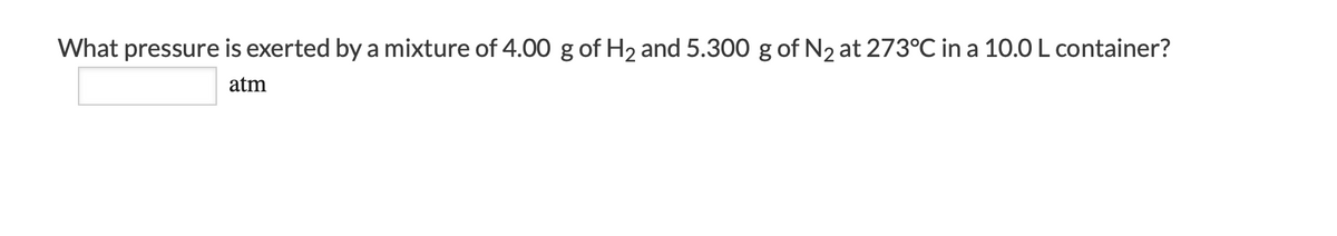 What pressure is exerted by a mixture of 4.00 g of H2 and 5.300 g of N2 at 273°C in a 10.0 L container?
atm
