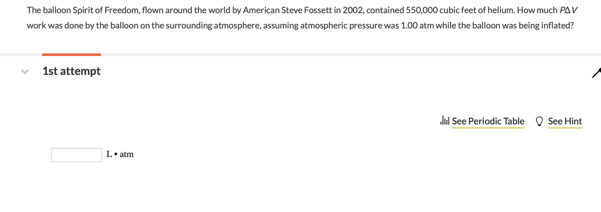 The balloon Spirit of Freedom, flown around the world by American Steve Fossett in 2002, contained 550,000 cubic feet of helium. How much PAV
work was done by the balloon on the surrounding atmosphere, assuming atmospheric pressure was 1.00 atm while the balloon was being inflated?
1st attempt
i See Periodic Table
See Hint
L• atm
