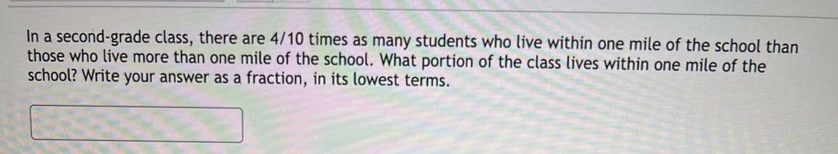 In a second-grade class, there are 4/10 times as many students who live within one mile of the school than
those who live more than one mile of the school. What portion of the class lives within one mile of the
school? Write your answer as a fraction, in its lowest terms.