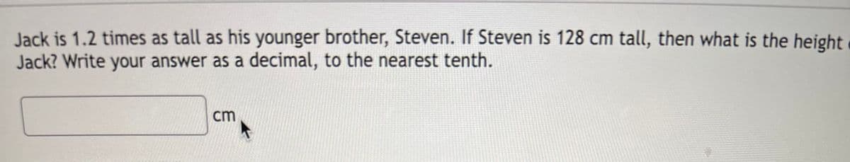 Jack is 1.2 times as tall as his younger brother, Steven. If Steven is 128 cm tall, then what is the height
Jack? Write your answer as a decimal, to the nearest tenth.
cm