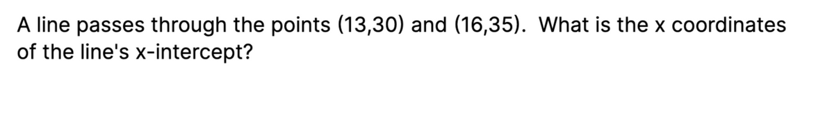 A line passes through the points (13,30) and (16,35). What is the x coordinates
of the line's x-intercept?