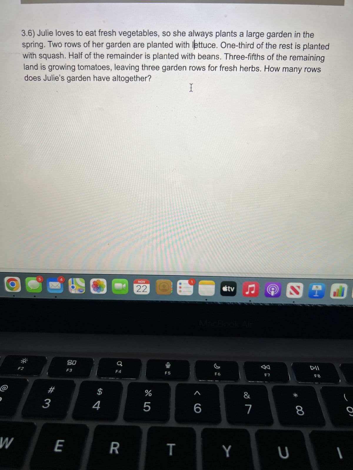 W
3.6) Julie loves to eat fresh vegetables, so she always plants a large garden in the
spring. Two rows of her garden are planted with lettuce. One-third of the rest is planted
with squash. Half of the remainder is planted with beans. Three-fifths of the remaining
land is growing tomatoes, leaving three garden rows for fresh herbs. How many rows
does Julie's garden have altogether?
1
F2
5
# 3
4
E
80
F3
260
$
4
C
F4
R
NOV
22
%
5
F5
T
< C
F6
tv ♫♬
Y
7
F7
S T
U
* 00
8
DII
F8
(
9
1