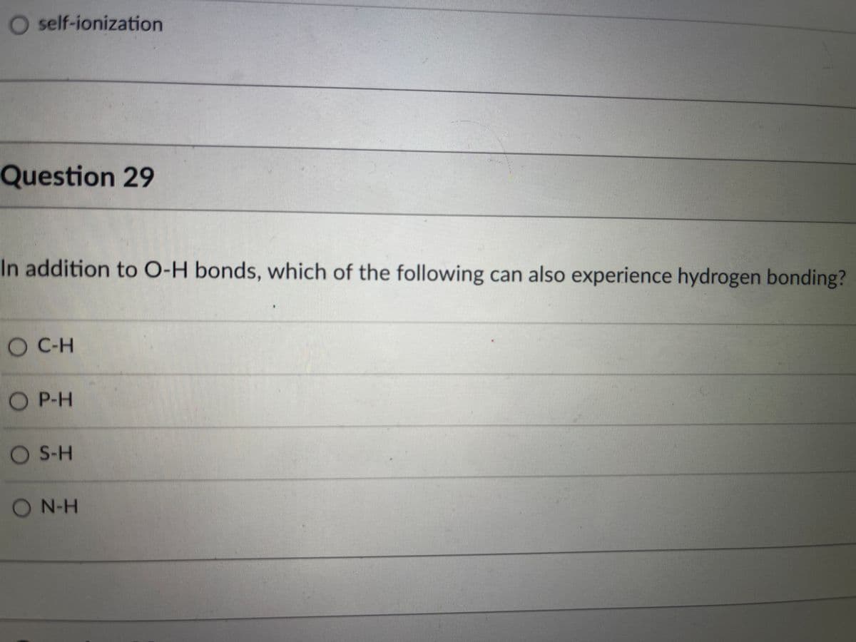 O self-ionization
Question 29
In addition to O-H bonds, which of the following can also experience hydrogen bonding?
O C-H
P-H
S-H
ON-H
