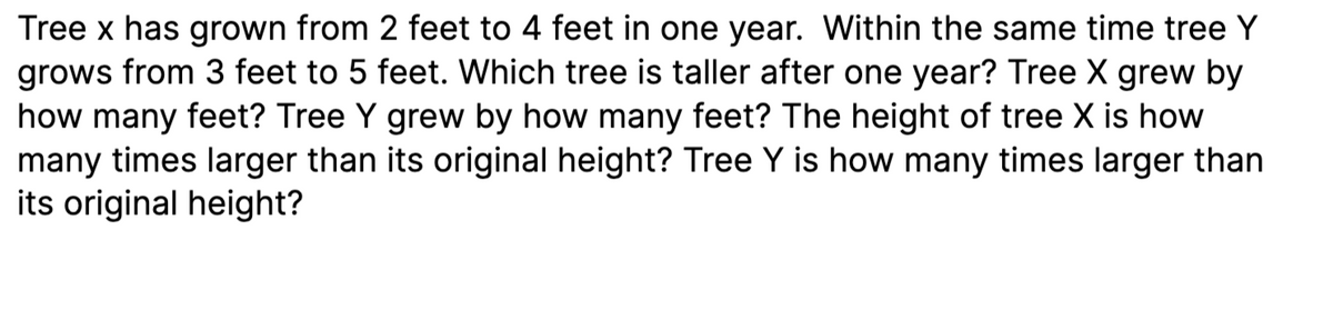 Tree x has grown from 2 feet to 4 feet in one year. Within the same time tree Y
grows from 3 feet to 5 feet. Which tree is taller after one year? Tree X grew by
how many feet? Tree Y grew by how many feet? The height of tree X is how
many times larger than its original height? Tree Y is how many times larger than
its original height?