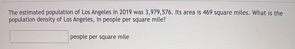 The estimated population of Los Angeles in 2019 was 3,979,576. Its area is 469 square miles. What is the
population density of Los Angeles, in people per square mile?
people per square mile