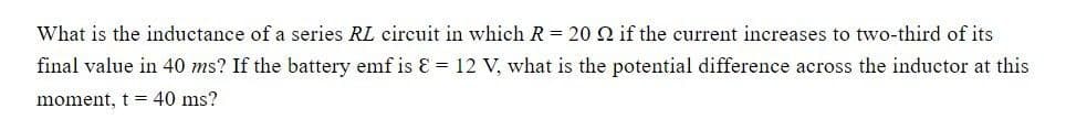 What is the inductance of a series RL circuit in which R = 20 2 if the current increases to two-third of its
final value in 40 ms? If the battery emf is = 12 V, what is the potential difference across the inductor at this
moment, t 40 ms?