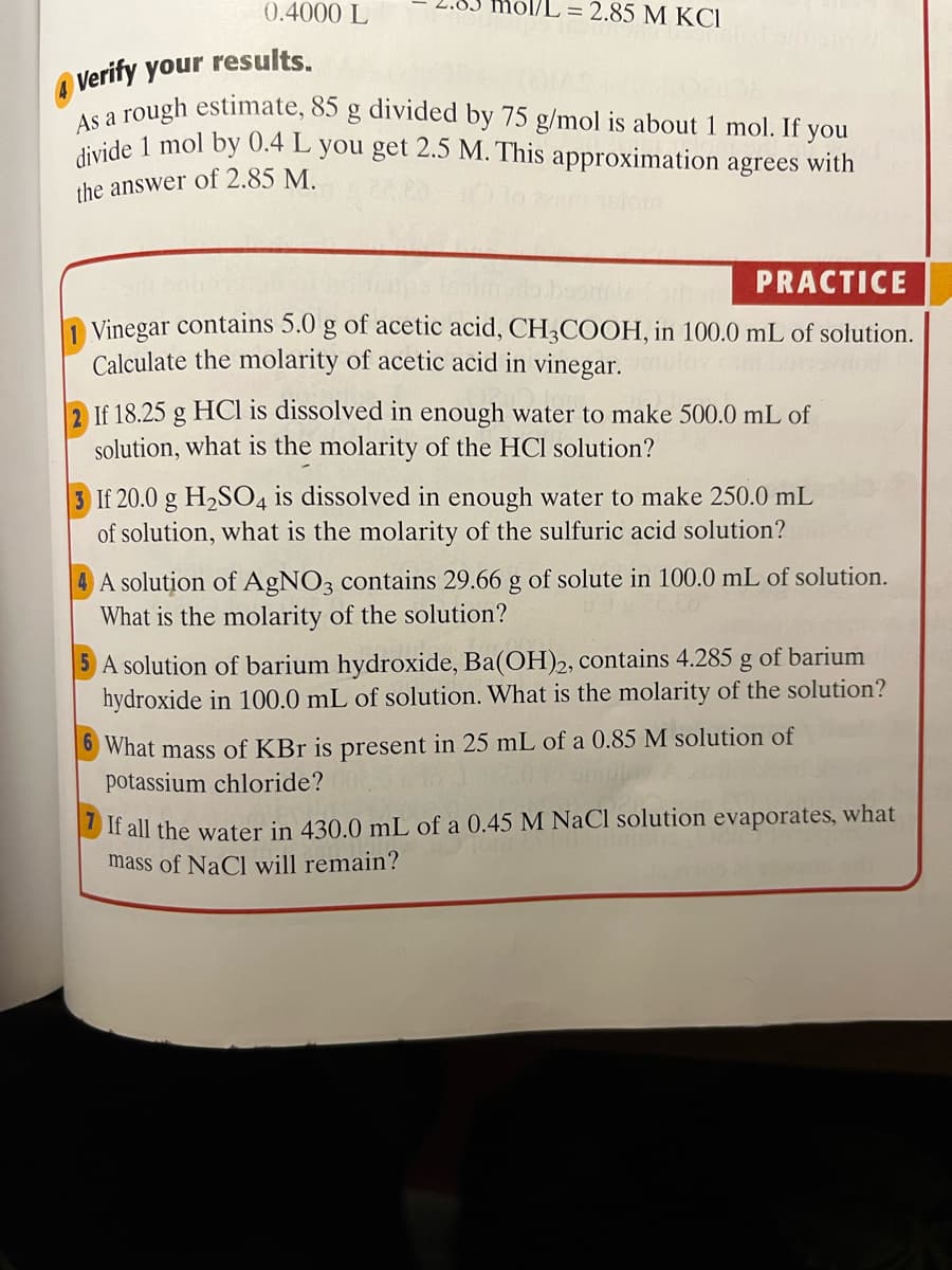 As a rough estimate, 85 g divided by 75 g/mol is about 1 mol. If you
divide 1 mol by 0.4 L you get 2.5 M. This approximation agrees with
0.4000 L
ol/L = 2.85 M KCI
O Verify your results.
the answer of 2.85 M.
PRACTICE
1 Vinegar contains 5.0 g of acetic acid, CH3COOH, in 100.0 mL of solution.
Calculate the molarity of acetic acid in vinegar.
If 18.25 g HCl is dissolved in enough water to make 500.0 mL of
solution, what is the molarity of the HCl solution?
3 If 20.0 g H2SO4 is dissolved in enough water to make 250.0 mL
of solution, what is the molarity of the sulfuric acid solution?
A solution of AgNO3 contains 29.66 g of solute in 100.0 mL of solution.
What is the molarity of the solution?
A solution of barium hydroxide, Ba(OH)2, contains 4.285 g of barium
hydroxide in 100.0 mL of solution. What is the molarity of the solution?
What mass of KBr is present in 25 mL of a 0.85 M solution of
potassium chloride?
If all the water in 430.0 mL of a 0.45 M NaCl solution evaporates, what
mass of NaCl will remain?
