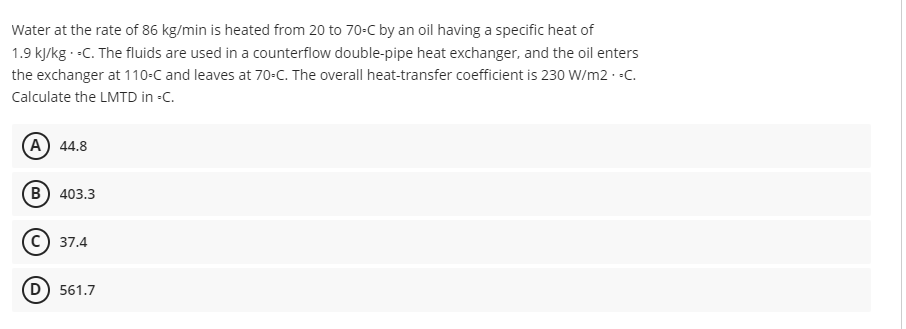 Water at the rate of 86 kg/min is heated from 20 to 70-C by an oil having a specific heat of
1.9 kJ/kg.-C. The fluids are used in a counterflow double-pipe heat exchanger, and the oil enters
the exchanger at 110-C and leaves at 70-C. The overall heat-transfer coefficient is 230 W/m2.-C.
Calculate the LMTD in -C.
A) 44.8
B) 403.3
C) 37.4
(D) 561.7