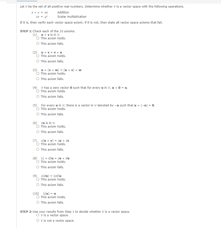 Let V be the set of all positive real numbers. Determine whether V is a vector space with the following operations.
x + y = xy
Addition
CX = Xc
Scalar multiplication
If it is, then verify each vector space axiom; if it is not, then state all vector space axioms that fail.
STEP 1: Check each of the 10 axioms.
(1) u + v is in V.
O This axiom holds.
O This axiom fails.
(2) U + V = V + U
O This axiom holds.
O This axiom fails.
(3) u + (v + w) = (u + v) + w
O This axiom holds.
O This axiom fails.
V has a zero vector 0 such that for every u in V, u + 0 = U.
O This axiom holds.
O This axiom fails.
(5) For every u in V, there is a vector in V denoted by -u such that u + (-u) = 0.
O This axiom holds.
O This axiom fails.
(6) cu is in V.
O This axiom holds.
O This axiom fails.
(7) c(u + v) = cu + cv
O This axiom holds.
O This axiom fails.
(8) (c + d)u = cu + du
O This axiom holds.
O This axiom fails.
(9) c(du) = (cd)u
O This axiom holds.
O This axiom fails.
(10) 1(u) = u
O This axiom holds.
O This axiom fails.
STEP 2: Use your results from Step 1 to decide whether V is a vector space.
O V is a vector space.
O V is not a vector space.