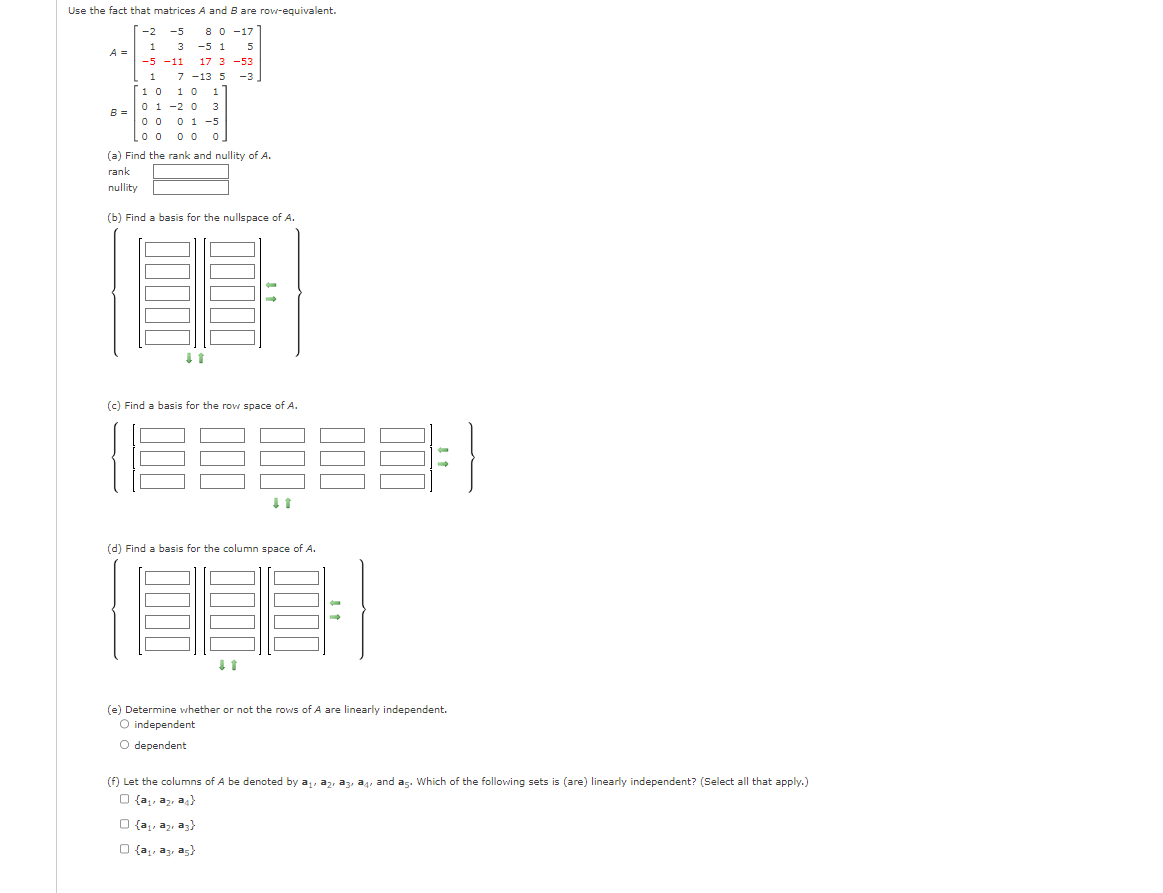 Use the fact that matrices A and B are row-equivalent.
8 0 -17
-2
1
-5
3
-5 -11
-5 1 5
17 3 -53
7-13 5 -3
1
10 10 1
3
0 1 -2 0
01-5
00
Loo 00 0
A =
B =
(a) Find the rank and nullity of A.
rank
nullity
(b) Find a basis for the nullspace of A.
↓1
(c) Find a basis for the row space of A.
E
(d) Find a basis for the column space of A.
E
↓1
(e) Determine whether or not the rows of A are linearly independent.
O independent
O dependent
(a₁a₂ a3)
O {a₁, a3, as}
(f) Let the columns of A be denoted by ₁, 2, 3, 4, and as. Which of the following sets is (are) linearly independent? (Select all that apply.)
O {a₁a₂a4}