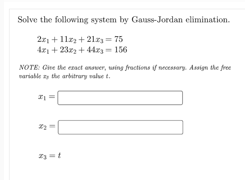 Solve the following system by Gauss-Jordan elimination.
2x1 + 11x2 + 21x3 = 75
4x1 + 23x2 + 44x3 = 156
NOTE: Give the exact answer, using fractions if necessary. Assign the free
variable as the arbitrary value t.
x1
X2
x3 = t