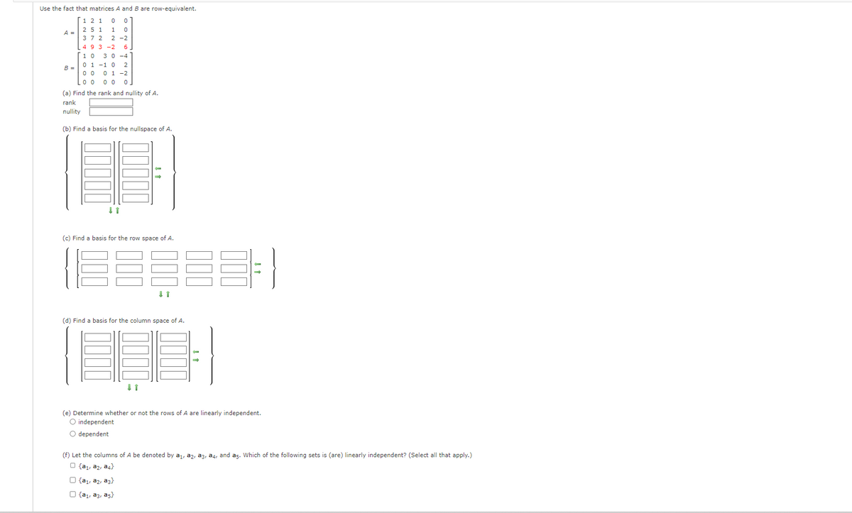 Use the fact that matrices A and B are row-equivalent.
2 1 0 0
1 0
2-2
A =
B =
25 1
372
49 3-2 6,
10 3 0-4
0 1
0 0
L00 00
1 0 2
0 1 -2
(a) Find the rank and nullity of A.
rank
nullity
(b) Find basis for the nullspace of A.
↓ ↑
(c) Find basis for the row space of A.
000
000
(d) Find basis for the column space of A.
(e) Determine whether or not the rows of A are linearly independent.
O independent
O dependent
(f) Let the columns of A be denoted by a₁, 32, 33, 34, and a5. Which of the following sets is (are) linearly independent? (Select all that apply.)
{a₁, 32, 34}
O {a₁, az, a3}
O {a₁, a3, a5}