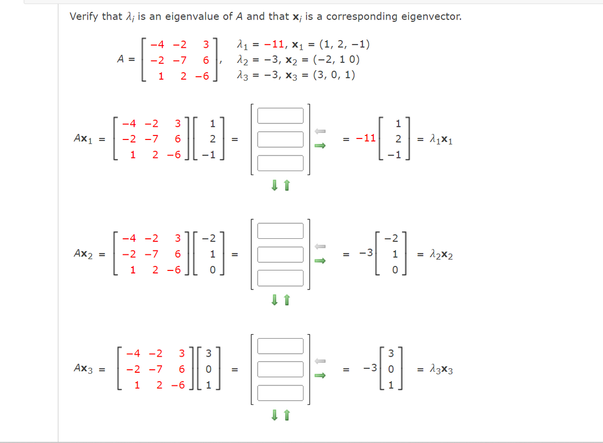 Verify that λ; is an eigenvalue of A and that x; is a corresponding eigenvector.
A₁ = -11, X₁ = (1, 2, −1)
λ₂ = −3, x₂ = (–2, 10)
13 = -3, x3 = (3, 0, 1)
A =
-4 -2 3
-2 -7
6,
Ax3
1 2 -6
-4 -2
-630-
Ax₁ = -2 -7
1 2-6 -1
1
2 =
-4 -2 3 -2
-EU-
Ax₂ = -2 -7 6
1
1 2-6
0
=
-4 -2 3 3
-RDE
-2 -7
=
6
1 2-6
1
↓ 1
↓ 1
= -11
= -3
-3
1
2
-1
-2
1
0
O
=
λιX1
= 1₂x2
=
13x3