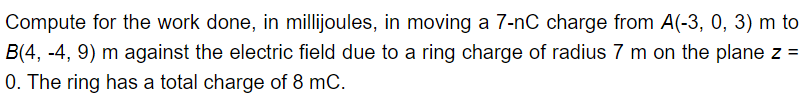 Compute for the work done, in millijoules, in moving a 7-nC charge from A(-3, 0, 3) m to
B(4, -4, 9) m against the electric field due to a ring charge of radius 7 m on the plane z =
0. The ring has a total charge of 8 mC.