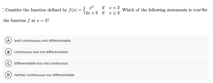 if r<3
. Consider the function defined by f (#) = {25+3 if r23'
. Which of the following statements is true'for
the function f at z = 3?
both continuous and differentiable
B continuous but not differentiable
differentiable but not continuous
neither continuous nor differentiable
