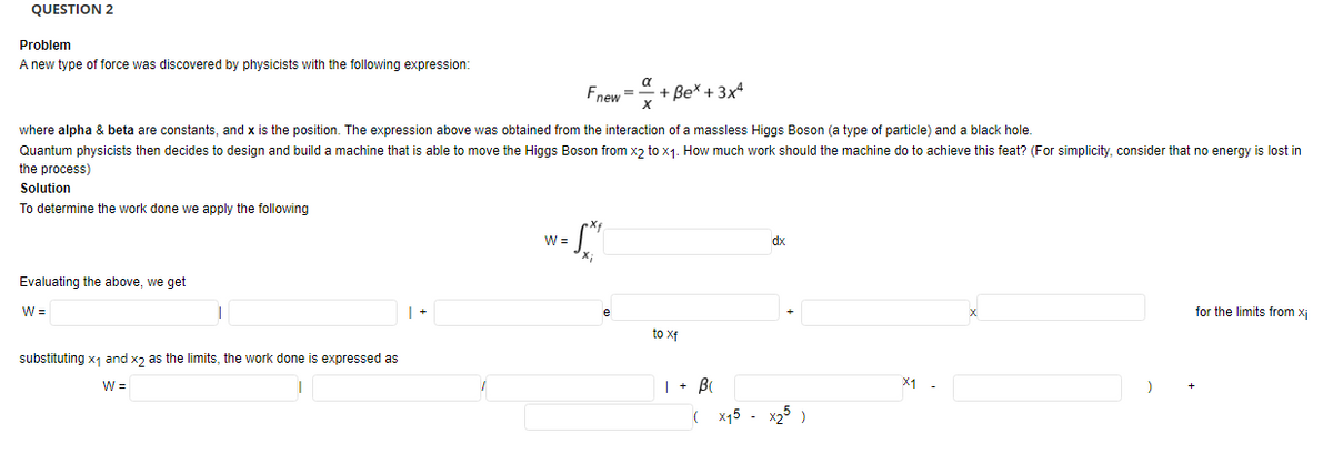 QUESTION 2
Problem
A new type of force was discovered by physicists with the following expression:
a
Fnew=x
+ Be* + 3x
where alpha & beta are constants, and x is the position. The expression above was obtained from the interaction of a massless Higgs Boson (a type of particle) and a black hole.
Quantum physicists then decides to design and build a machine that is able to move the Higgs Boson from xɔ to x1. How much work should the machine do to achieve this feat? (For simplicity, consider that no energy is lost in
the process)
Solution
To determine the work done we apply the following
W =
dx
Evaluating the above, we get
W =
| +
for the limits from xj
to xf
substituting x1 and xɔ as the limits, the work done is expressed as
W =
| + B
X1
( x15 - x25)
