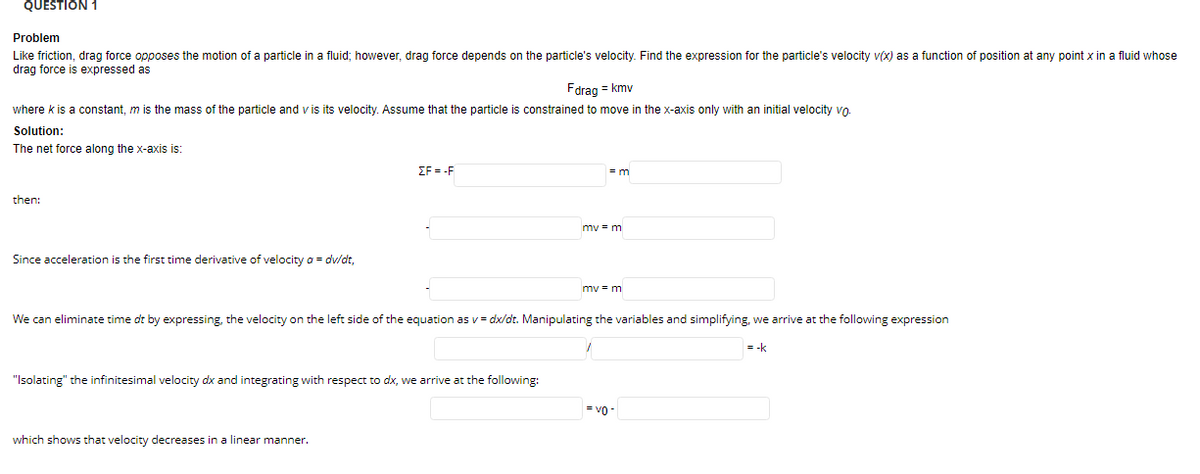 QUESTION 1
Problem
Like friction, drag force opposes the motion of a particle in a fluid; however, drag force depends on the particle's velocity. Find the expression for the particle's velocity v(x) as a function of position at any point x in a fluid whose
drag force is expressed as
Fdrag = kmv
where k is a constant, m is the mass of the particle and v is its velocity. Assume that the particle is constrained to move in the x-axis only with an initial velocity vo.
Solution:
The net force along the x-axis is:
EF = -F
then:
mv = m
Since acceleration is the first time derivative of velocity a = dv/dt,
mv = m
We can eliminate time dt by expressing, the velocity on the left side of the equation as v= dx/dt. Manipulating the variables and simplifying, we arrive at the following expression
= -k
"Isolating" the infinitesimal velocity dx and integrating with respect to dx, we arrive at the following:
= v -
which shows that velocity decreases in a linear manner.
