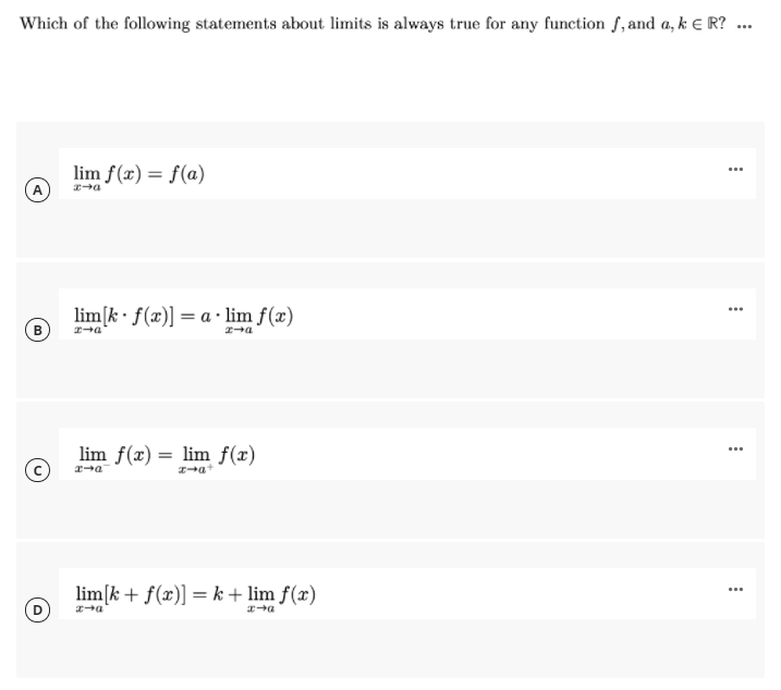 Which of the following statements about limits is always true for any function f,and a, k E R? ...
lim f(x) = f(a)
...
lim[k• f(x)] = a · lim f(x)
...
lim f(x) = lim f(x)
...
lim[k + f(x)] = k + lim f(x)
...
