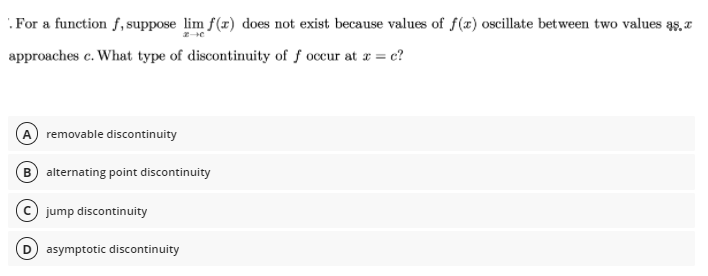 .For a function f, suppose lim f(x) does not exist because values of f(x) oscillate between two values as, a
approaches c. What type of discontinuity of f occur at r = c?
A removable discontinuity
B alternating point discontinuity
© jump discontinuity
D) asymptotic discontinuity
