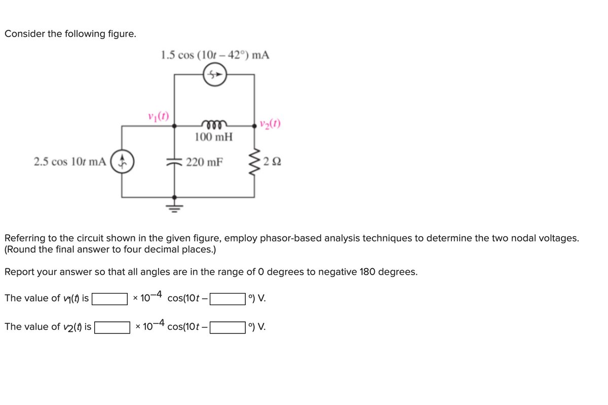 Consider the following figure.
2.5 cos 10t mA (
1.5 cos (10t-42°) mA
The value of v2(t) is
V₁(1)
m
100 mH
220 mF
V₂(1)
292
Referring to the circuit shown in the given figure, employ phasor-based analysis techniques to determine the two nodal voltages.
(Round the final answer to four decimal places.)
Report your answer so that all angles are in the range of 0 degrees to negative 180 degrees.
The value of v₁(t) is
× 10-4 cos(10t -|
9) V.
x 10-4 cos(10t -
°) V.