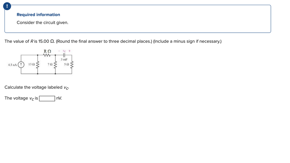 !
Required information
Consider the circuit given.
The value of R is 15.00 2. (Round the final answer to three decimal places.) (Include a minus sign if necessary.)
4.5 nA
13 92
R Ω
The voltage Vcis
792
3 mF
Calculate the voltage labeled vc
502
nV.