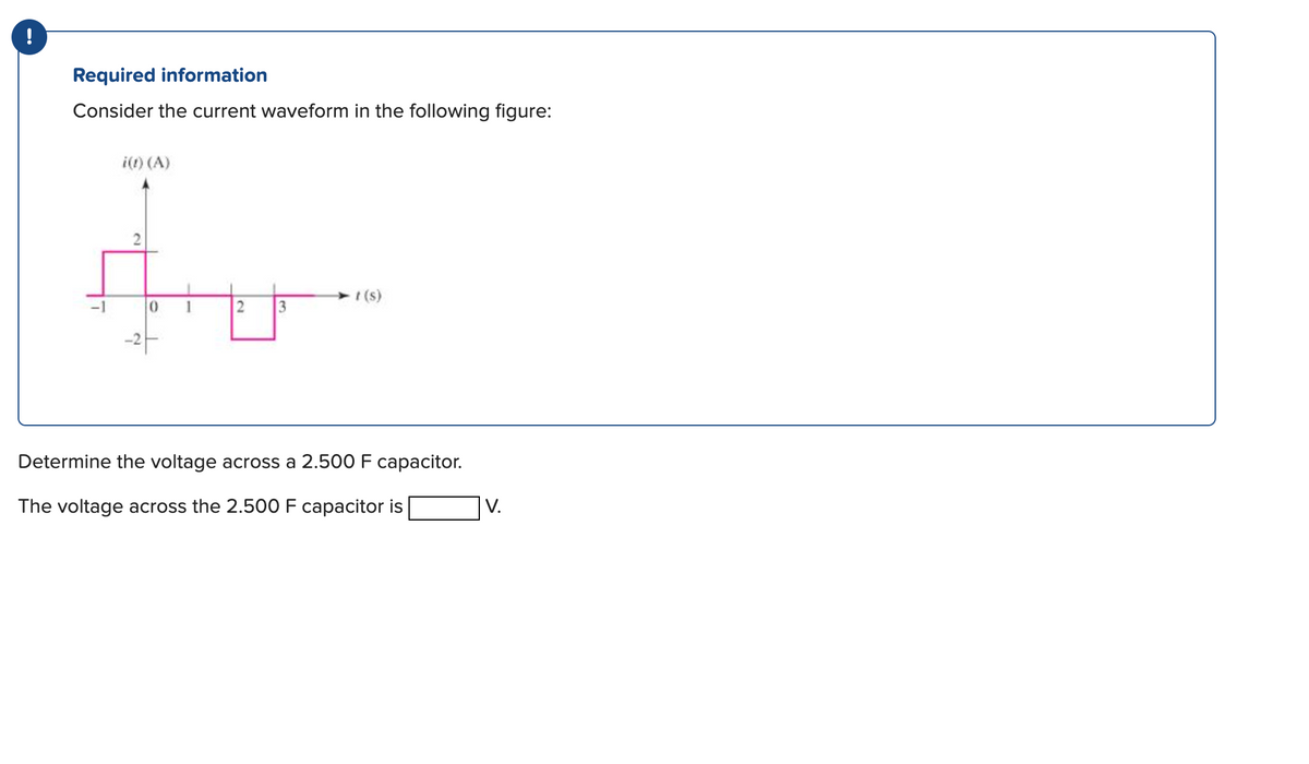 !
Required information
Consider the current waveform in the following figure:
-1
i(t) (A)
0
2 3
t (s)
Determine the voltage across a 2.500 F capacitor.
The voltage across the 2.500 F capacitor is
V.