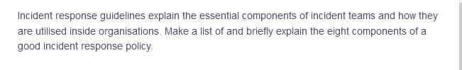 Incident response guidelines explain the essential components of incident teams and how they
are utilised inside organisations. Make a list of and briefly explain the eight components of a
good incident response policy.
