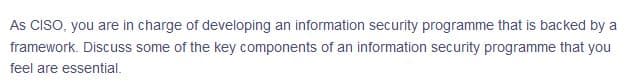 As CISO, you are in charge of developing an information security programme that is backed by a
framework. Discuss some of the key components of an information security programme that you
feel are essential.
