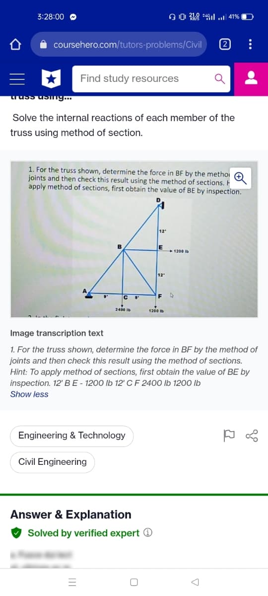 3:28:00 O
coursehero.com/tutors-problems/Civil
2
Find study resources
truss us ng.
Solve the internal reactions of each member of the
truss using method of section.
1. For the truss shown, determine the force in BF by the methoi e
joints and then check this result using the method of sections. F
apply method of sections, first obtain the value of BE by inspection.
12
1200 Ib
12
C
F
1200 Ib
Image transcription text
1. For the truss shown, determine the force in BF by the method of
joints and then check this result using the method of sections.
Hint: To apply method of sections, first obtain the value of BE by
inspection. 12' BE - 1200 lb 12' C F 2400 lb 1200 lb
Show less
Engineering & Technology
Civil Engineering
Answer & Explanation
Solved by verified expert O
