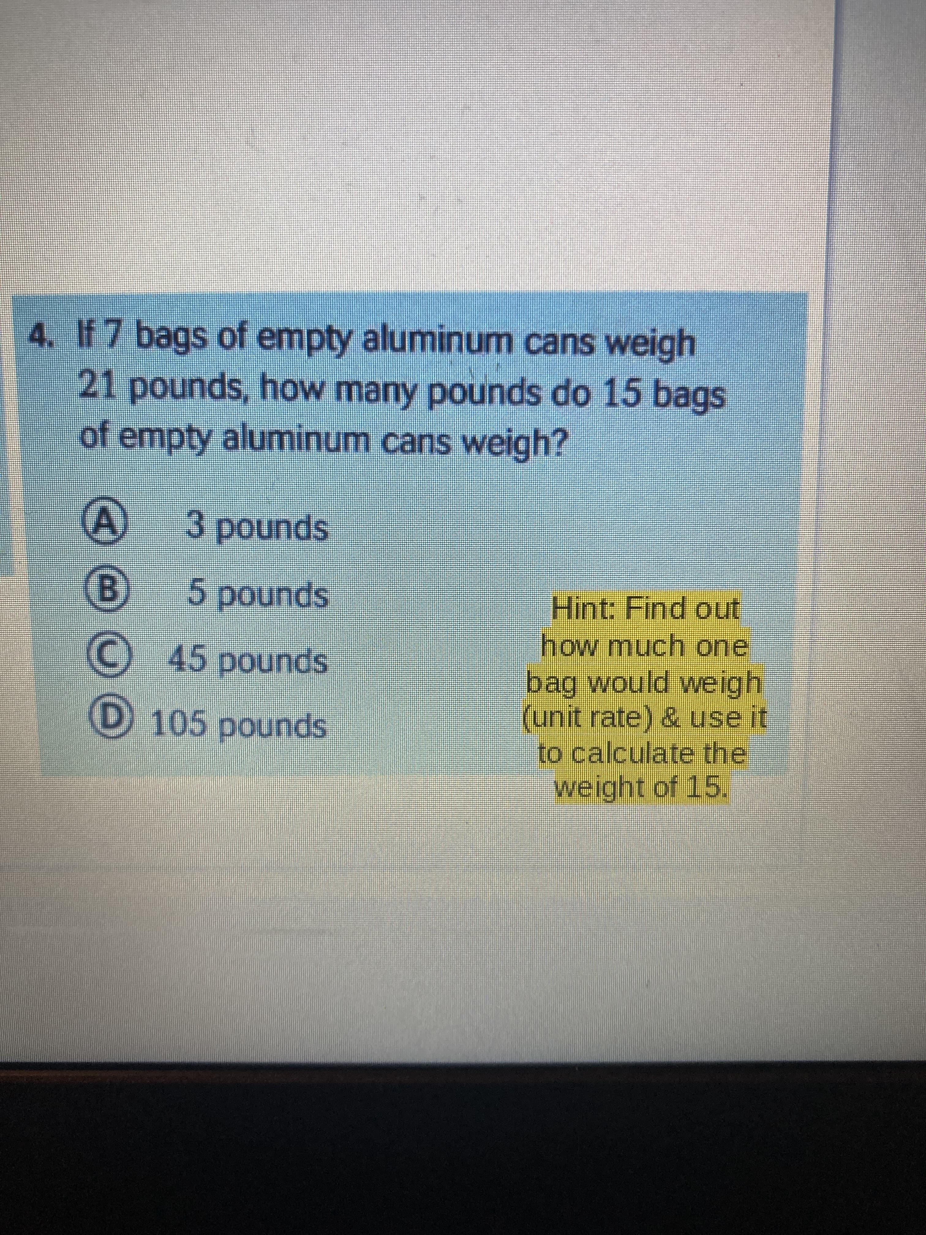 4. If 7 bags of empty aluminum cans weigh
21 pounds, how many pounds do 15 bags
of empty aluminum cans weigh?
spunod
5pounds
Hint: Find out
how much one
bag would weigh
(unit rate) & use it
to calculate the
weight of 15,
spunod ç
C 45 pounds
D 105 pounds
