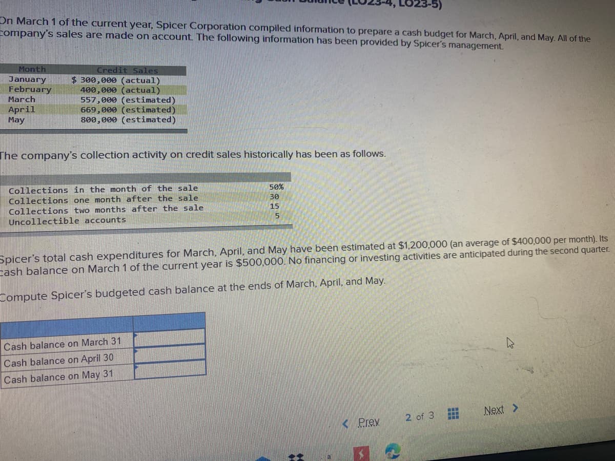LO23-5)
On March 1 of the current year, Spicer Corporation compiled information to prepare a cash budget for March, April, and May. All of the
company's sales are made on account The following information has been provided by Spicer's management.
Month
Credit Sales
January
February
March
$ 300,000 (actual)
400,000 (actual)
557,000 (estimated)
669,000 (estimated)
800,000 (estimated)
April
May
The company's collection activity on credit sales historically has been as follows.
50%
Collections in the month of the sale
30
Collections one month after the sale
15
Collections two months after the sale
Uncollectible accounts
Spicer's total cash expenditures for March, April, and May have been estimated at $1,200,000 (an average of $400,000 per month). Its
cash balance on March 1 of the current year is $500,000. No financing or investing activities are anticipated during the second quarter.
Compute Spicer's budgeted cash balance at the ends of March, April, and May.
Cash balance on March 31
Cash balance on April 30
Cash balance on May 31
Next >
2 of 3
< Prev
a

