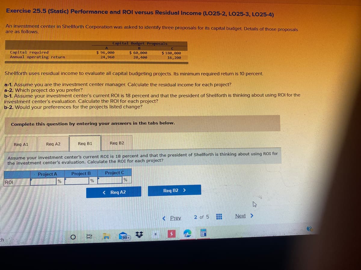 Exercise 25.5 (Static) Performance and ROI versus Residual Income (LO25-2, LO25-3, LO25-4)
An investment center in Shellforth Corporation was asked to identify three proposals for its capital budget. Details of those proposals
are as follows.
Capital Budget Proposals
B
Capital required
Annual operating return
$ 96,000
24,960
$ 60,000
$ 180,000
20,400
16, 200
Shellforth uses residual income to evaluate all capital budgeting projects. Its minimum required return is 10 percent.
a-1. Assume you are the investment center manager. Calculate the residual income for each project?
a-2. Which project do you prefer?
b-1. Assume your investment center's current ROI is 18 percent and that the president of Shellforth is thinking about using ROI for the
investment center's evaluation. Calculate the ROI for each project?
b-2. Would your preferences for the projects listed change?
Complete this question by entering your answers in the tabs below.
Req A1
Reg A2
Req B1
Reg B2
Assume your investment center's current ROI is 18 percent and that the president of Shellforth is thinking about using ROI for
the investment center's evaluation. Calculate the ROI for each project?
Project A
Project B
Project C
ROI
%
< Req A2
Req B2 >
< Prev
2 of 5
Next >
99
ch
%23
