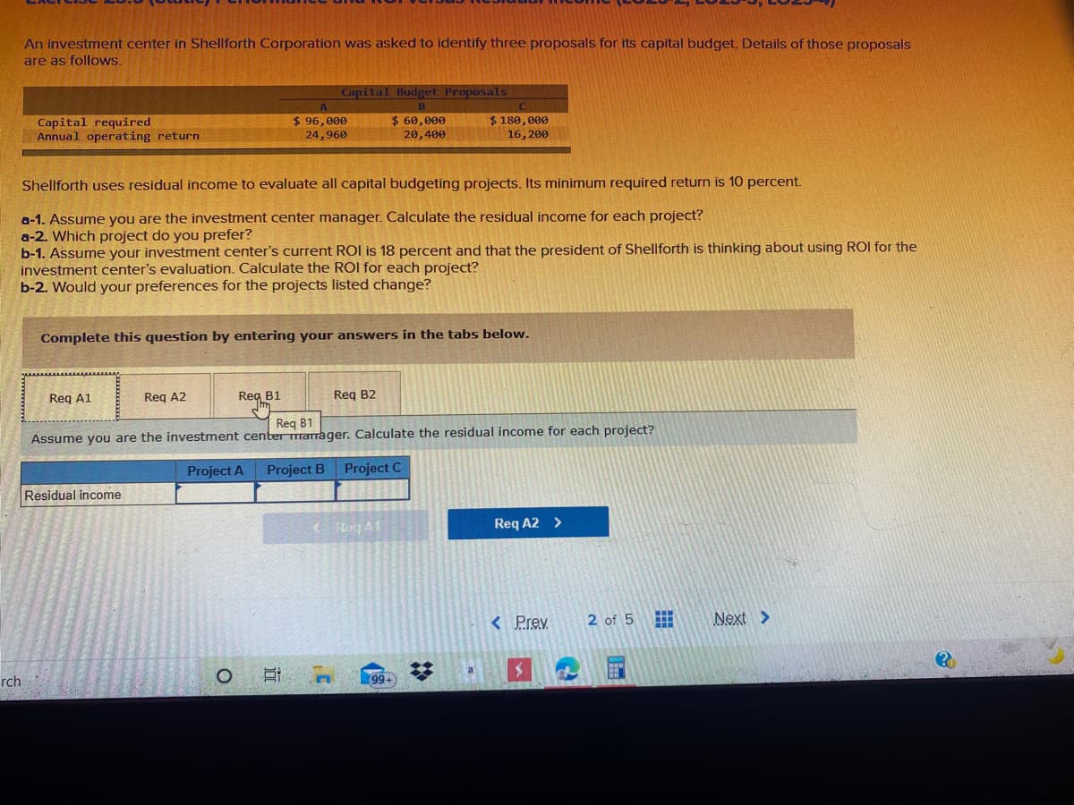 An investment center in Shellforth Corporation was asked to identify three proposals for its capital budget. Details of those proposals
are as follows.
Capital Budget Proposals
Capital required
Annual operating return
$ 96,000
24,960
$ 60, 000
20,400
$ 180, 000
16, 200
Shellforth uses residual income to evaluate all capital budgeting projects. Its minimum required return is 10 percent.
a-1. Assume you are the investment center manager. Calculate the residual income for each project?
a-2. Which project do you prefer?
b-1. Assume your investment center's current ROI is 18 percent and that the president of Shellforth is thinking about using ROI for the
investment center's evaluation. Calculate the ROI for each project?
b-2. Would your preferences for the projects listed change?
Complete this question by entering your answers in the tabs below.
Reg A1
Req A2
Reg B1
Reg B2
Reg B1
Assume you are the investment center manager. Calculate the residual income for each project?
Project A Project B
Project C
Residual income
< Reg A1
Req A2 >
< Prev
2 of 5
Next >
a
rch
+66
