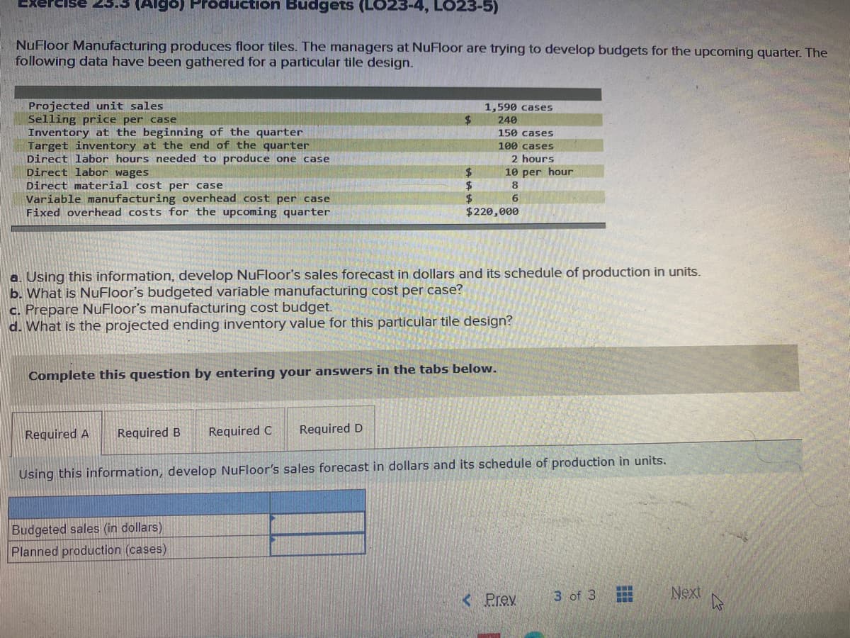 ExerciSe
(Algo) Pröducti
Budgets (LO23-4, LO23-5)
NuFloor Manufacturing produces floor tiles. The managers at NuFloor are trying to develop budgets for the upcoming quarter. The
following data have been gathered for a particular tile design.
Projected unit sales
Selling price per case
Inventory at the beginning of the quarter
Target inventory at the end of the quarter
Direct labor hours needed to produce one case
Direct labor wages
Direct material cost per case
Variable manufacturing overhead cost per case
Fixed overhead costs for the upcoming quarter
1,590 cases
240
150 cases
100' cases
2 hours
10 per hour
2$
$4
$220,000
8
6.
a. Using this information, develop NuFloor's sales forecast in dollars and its schedule of production in units.
b. What is NuFloor's budgeted variable manufacturing cost per case?
c. Prepare NuFloor's manufacturing cost budget.
d. What is the projected ending inventory value for this particular tile design?
Complete this question by entering your answers in the tabs below.
Required A
Required B
Required C
Required D
Using this information, develop NuFloor's sales forecast in dollars and its schedule of production in units.
Budgeted sales (in dollars)
Planned production (cases)
< Prev
3 of 3
Next
