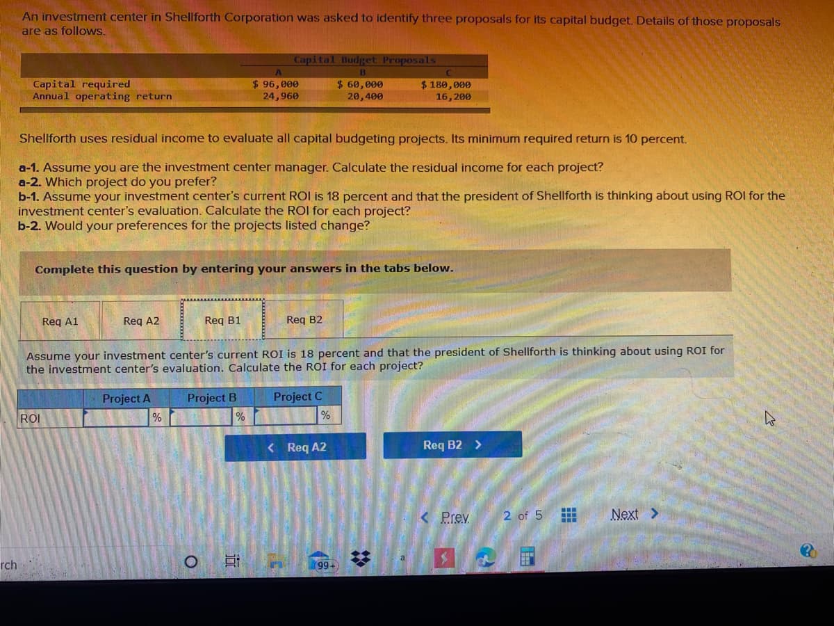 An investment center in Shellforth Corporation was asked to identify three proposals for its capital budget. Details of those proposals
are as follows.
Capital Budget Proposals
Capital required
Annual operating return
$ 96,000
24,960
$ 60,000
20,400
$180,000
16,200
Shellforth uses residual income to evaluate all capital budgeting projects. Its minimum required return is 10 percent.
a-1. Assume you are the investment center manager. Calculate the residual income for each project?
a-2. Which project do you prefer?
b-1. Assume your investment center's current ROI is 18 percent and that the president of Shellforth is thinking about using ROI for the
investment center's evaluation. Calculate the ROI for each project?
b-2. Would your preferences for the projects listed change?
Complete this question by entering your answers in the tabs below.
Req A1
1A2
Reg B1
Req B2
Assume your investment center's current ROI is 18 percent and that the president of Shellforth is thinking about using ROI for
the investment center's evaluation. Calculate the ROI for each project?
Project C
%
Project A
Project B
ROI
< Req A2
Req B2 >
< Prev
2 of 5
Next >
a
rch
99+
