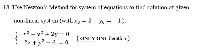 \ 2x + y? – 6 = 0
18. Use Newton's Method for system of equations to find solution of given
non-linear system (with x, = 2, yo = -1).
%3D
x? – y? + 2y = 0
2x + y? – 6 = 0
(ONLY ONE iteration )
