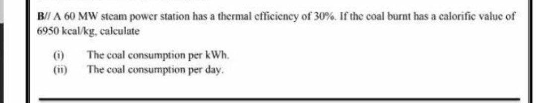 B/I A 60 MW steam power station has a thermal efficiency of 30%. If the coal burnt has a calorific value of
6950 kcal/kg, calculate
()
The coal consumption per kWh.
The coal consumption per day.
(ii)
