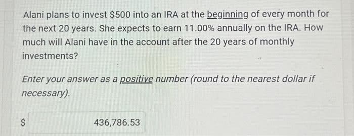 Alani plans to invest $500 into an IRA at the beginning of every month for
the next 20 years. She expects to earn 11.00% annually on the IRA. How
much will Alani have in the account after the 20 years of monthly
investments?
Enter your answer as a positive number (round to the nearest dollar if
necessary).
$
436,786.53