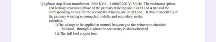 Ql-phase step down transformer 1250 KVA, 110002200 V, 50 Hz. The resistance iphase
and leakage reactance phase of the primary winding are 0.78 N and 4.82 and the
corresponding values for the secondary winding are 0.01N and 0.06N respectively if
the primary winding is connected in delta and secondary in star
calculate:
)The voltage to be applied at normal frequency to the primary to circulate
full-load through it when the secondary is short-circuited
Ii) The full load copper loss
