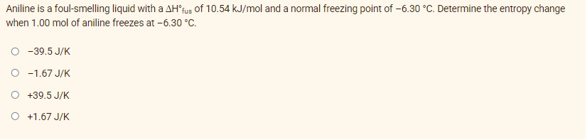 Aniline is a foul-smelling liquid with a AH'fus of 10.54 kJ/mol and a normal freezing point of -6.30 °C. Determine the entropy change
when 1.00 mol of aniline freezes at -6.30 °C.
-39.5 J/K
O -1.67 J/K
O +39.5 J/K
O +1.67 J/K